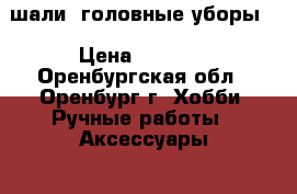 шали, головные уборы. › Цена ­ 1 500 - Оренбургская обл., Оренбург г. Хобби. Ручные работы » Аксессуары   